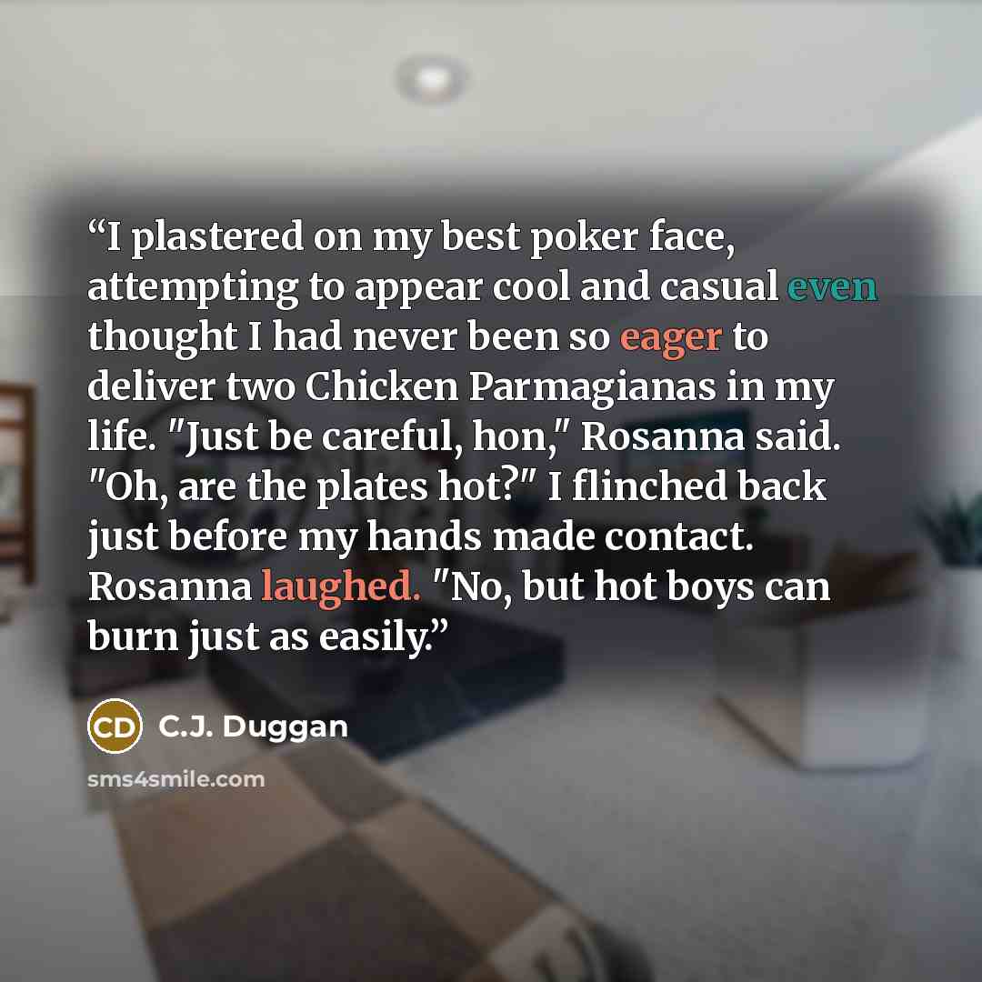 “I plastered on my best poker face, attempting to appear cool and casual even thought I had never been so eager to deliver two Chicken Parmagianas in my life. "Just be careful, hon," Rosanna said. "Oh, are the plates hot?" I flinched back just before my hands made contact. Rosanna laughed. "No, but…” quote by C.J. Duggan