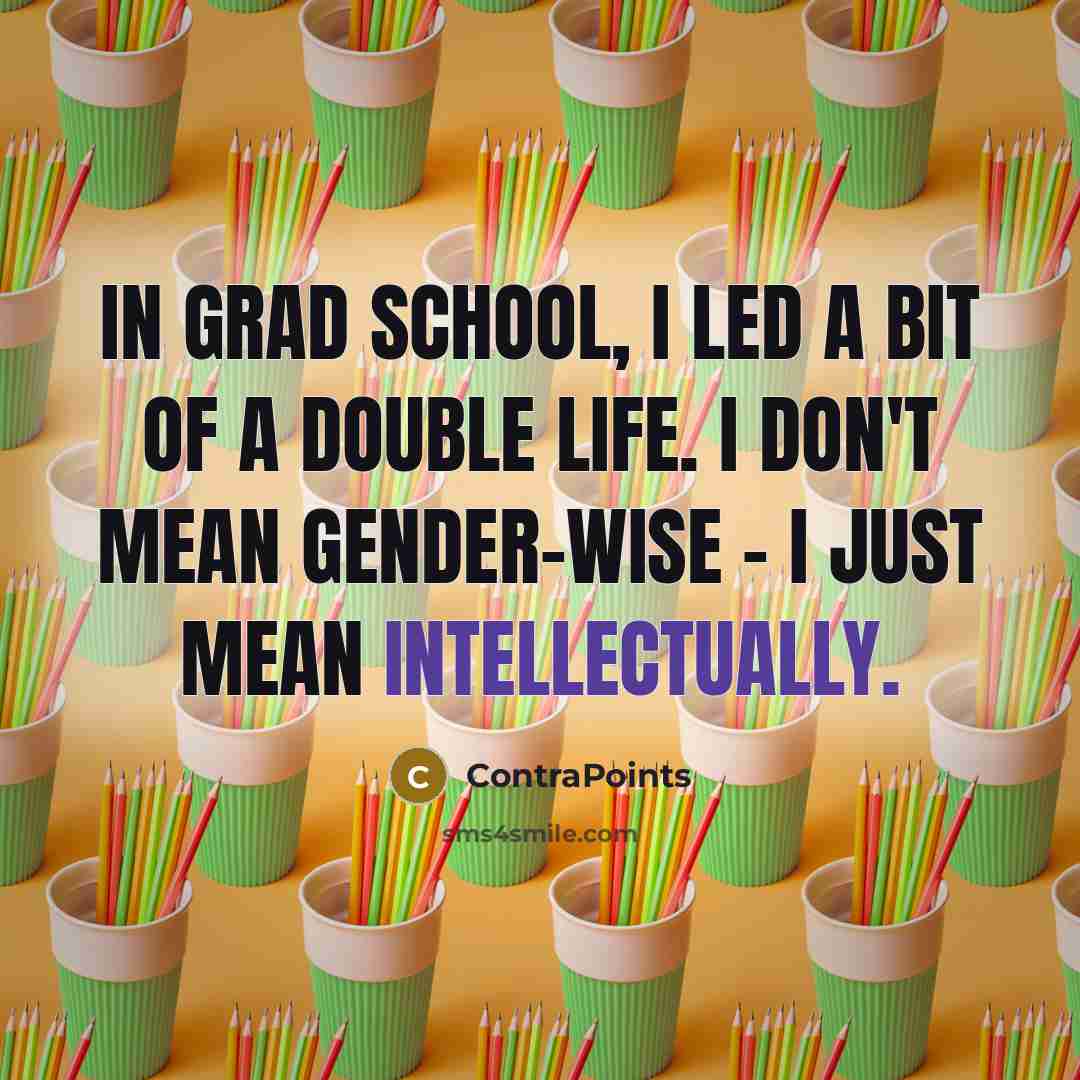 “In grad school, I led a bit of a double life. I don't mean gender-wise - I just mean intellectually.” quote by ContraPoints