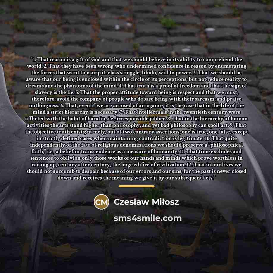 “1. That reason is a gift of God and that we should believe in its ability to comprehend the world. 2. That they have been wrong who undermined confidence in reason by enumerating the forces that want to usurp it: class struggle, libido, will to power. 3. That we should be aware that our being is…” quote by Czesław Miłosz
