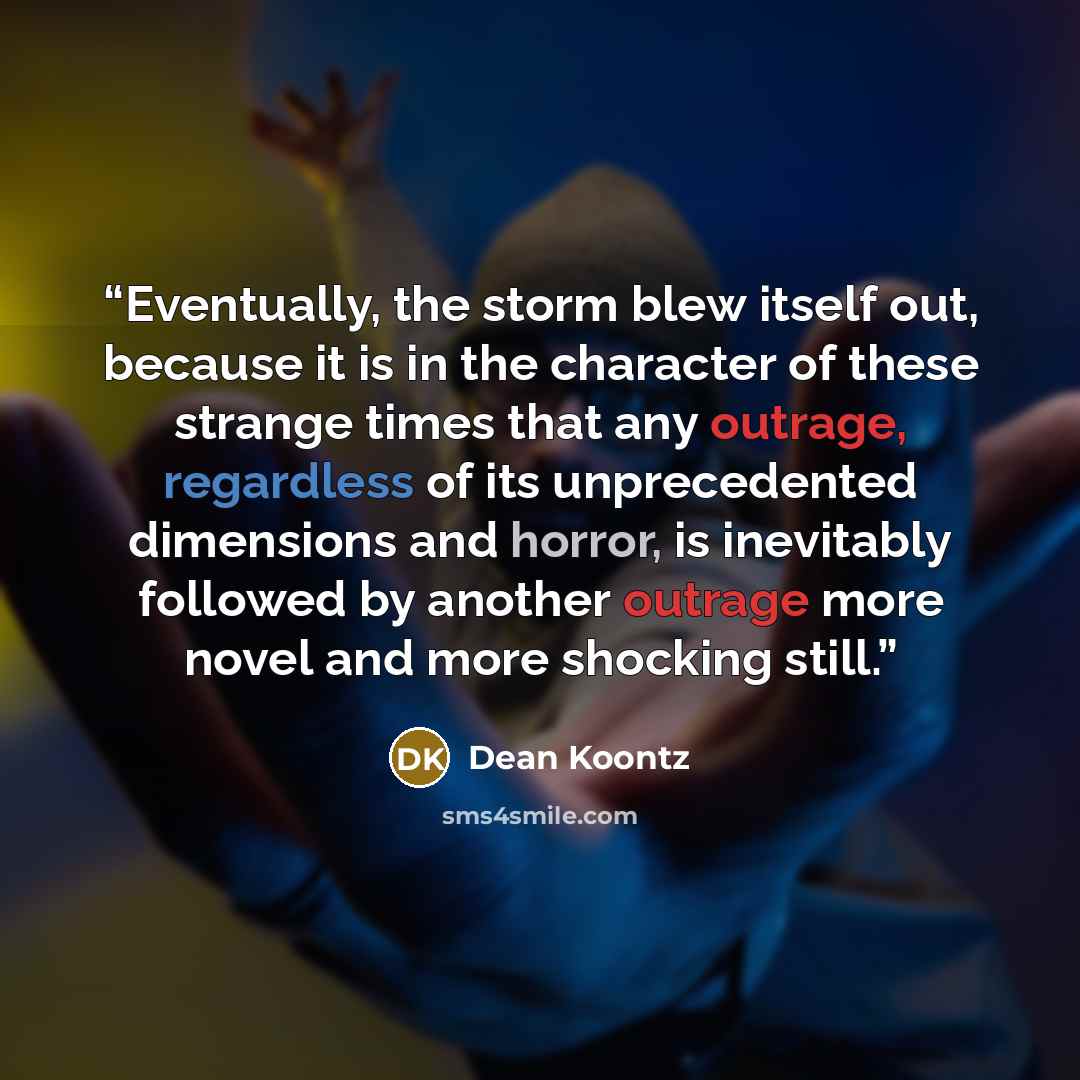“Eventually, the storm blew itself out, because it is in the character of these strange times that any outrage, regardless of its unprecedented dimensions and horror, is inevitably followed by another outrage more novel and more shocking still.” quote by Dean Koontz