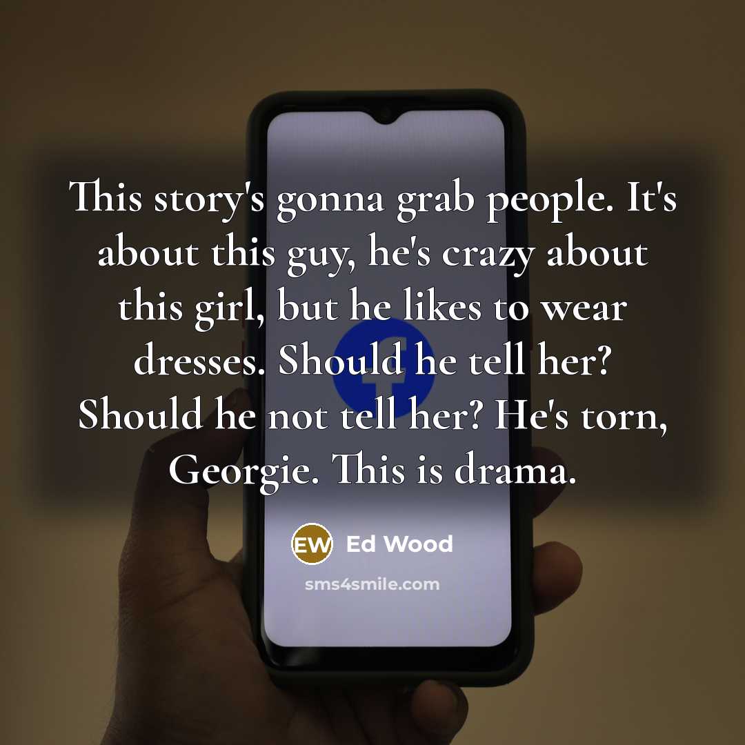 “This story's gonna grab people. It's about this guy, he's crazy about this girl, but he likes to wear dresses. Should he tell her? Should he not tell her? He's torn, Georgie. This is drama.” quote by Ed Wood