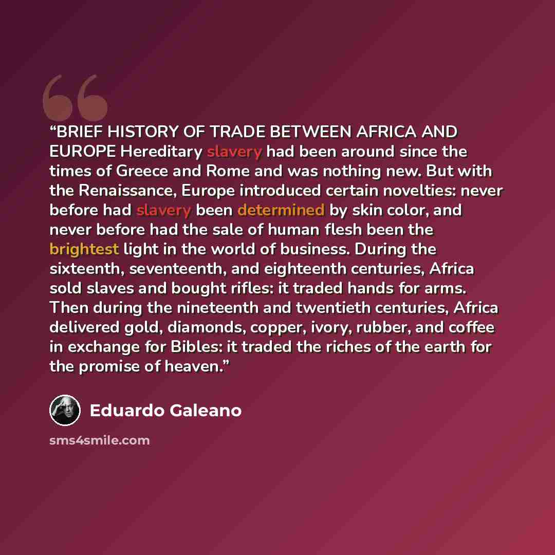 “BRIEF HISTORY OF TRADE BETWEEN AFRICA AND EUROPE Hereditary slavery had been around since the times of Greece and Rome and was nothing new. But with the Renaissance, Europe introduced certain novelties: never before had slavery been determined by skin color, and never before had the sale of human…” quote by Eduardo Galeano