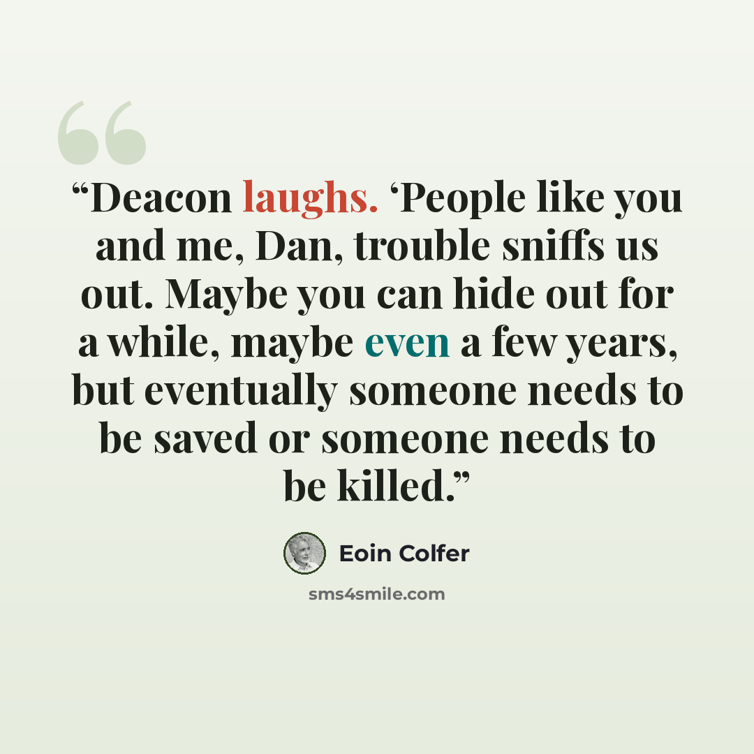 “Deacon laughs. ‘People like you and me, Dan, trouble sniffs us out. Maybe you can hide out for a while, maybe even a few years, but eventually someone needs to be saved or someone needs to be killed.” quote by Eoin Colfer