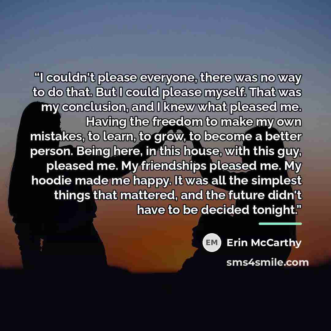 “I couldn't please everyone, there was no way to do that. But I could please myself. That was my conclusion, and I knew what pleased me. Having the freedom to make my own mistakes, to learn, to grow, to become a better person. Being here, in this house, with this guy, pleased me. My friendships…” quote by Erin McCarthy