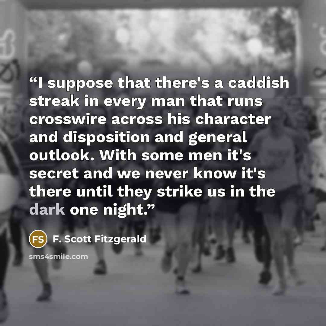 “I suppose that there's a caddish streak in every man that runs crosswire across his character and disposition and general outlook. With some men it's secret and we never know it's there until they strike us in the dark one night.” quote by F. Scott Fitzgerald