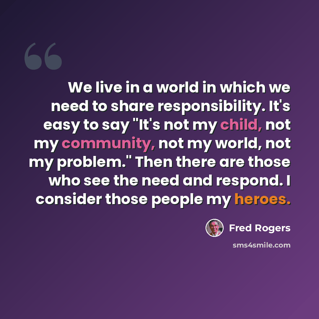 “We live in a world in which we need to share responsibility. It's easy to say "It's not my child, not my community, not my world, not my problem." Then there are those who see the need and respond. I consider those people my heroes.” quote by Fred Rogers