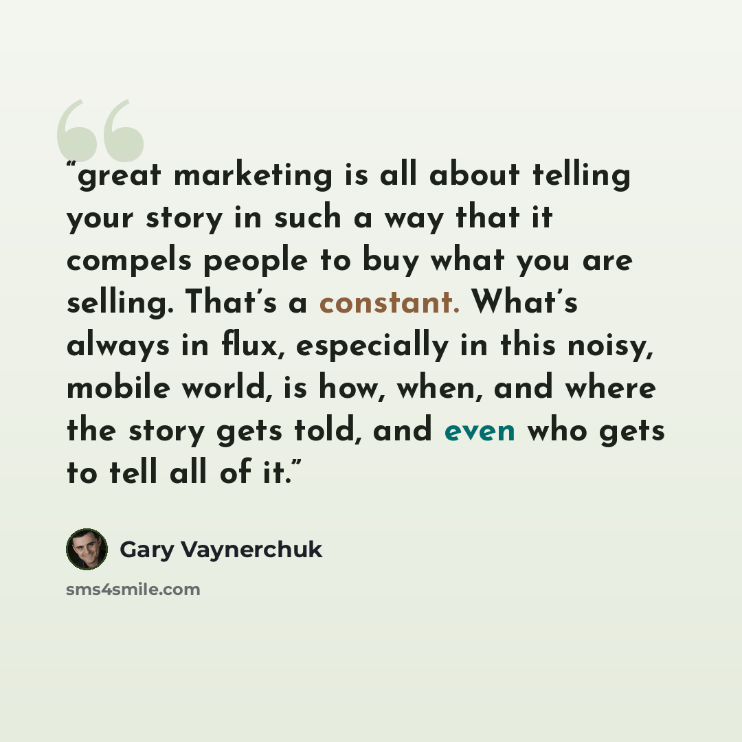 “great marketing is all about telling your story in such a way that it compels people to buy what you are selling. That’s a constant. What’s always in flux, especially in this noisy, mobile world, is how, when, and where the story gets told, and even who gets to tell all of it.” quote by Gary Vaynerchuk