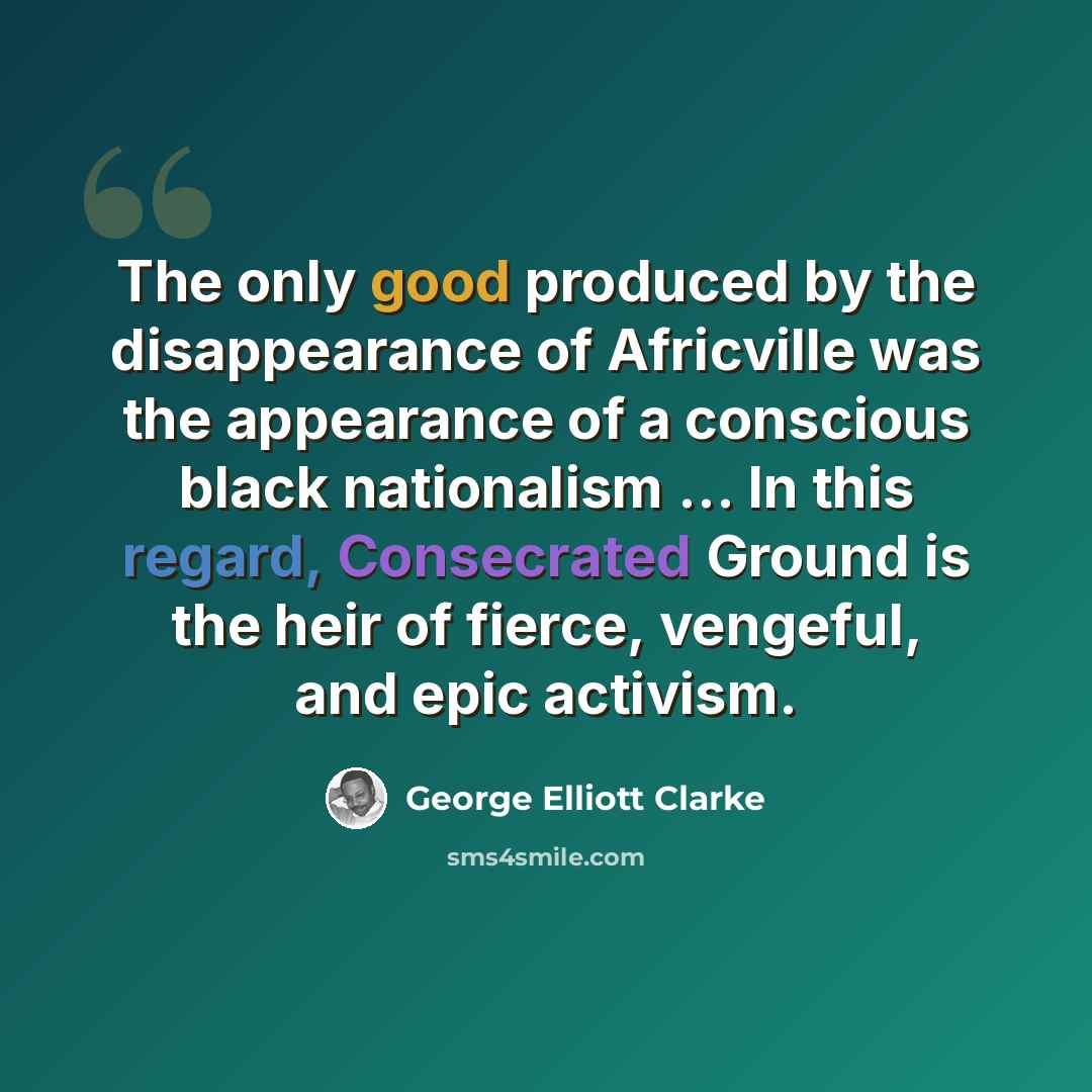“The only good produced by the disappearance of Africville was the appearance of a conscious black nationalism … In this regard, Consecrated Ground is the heir of fierce, vengeful, and epic activism.” quote by George Elliott Clarke