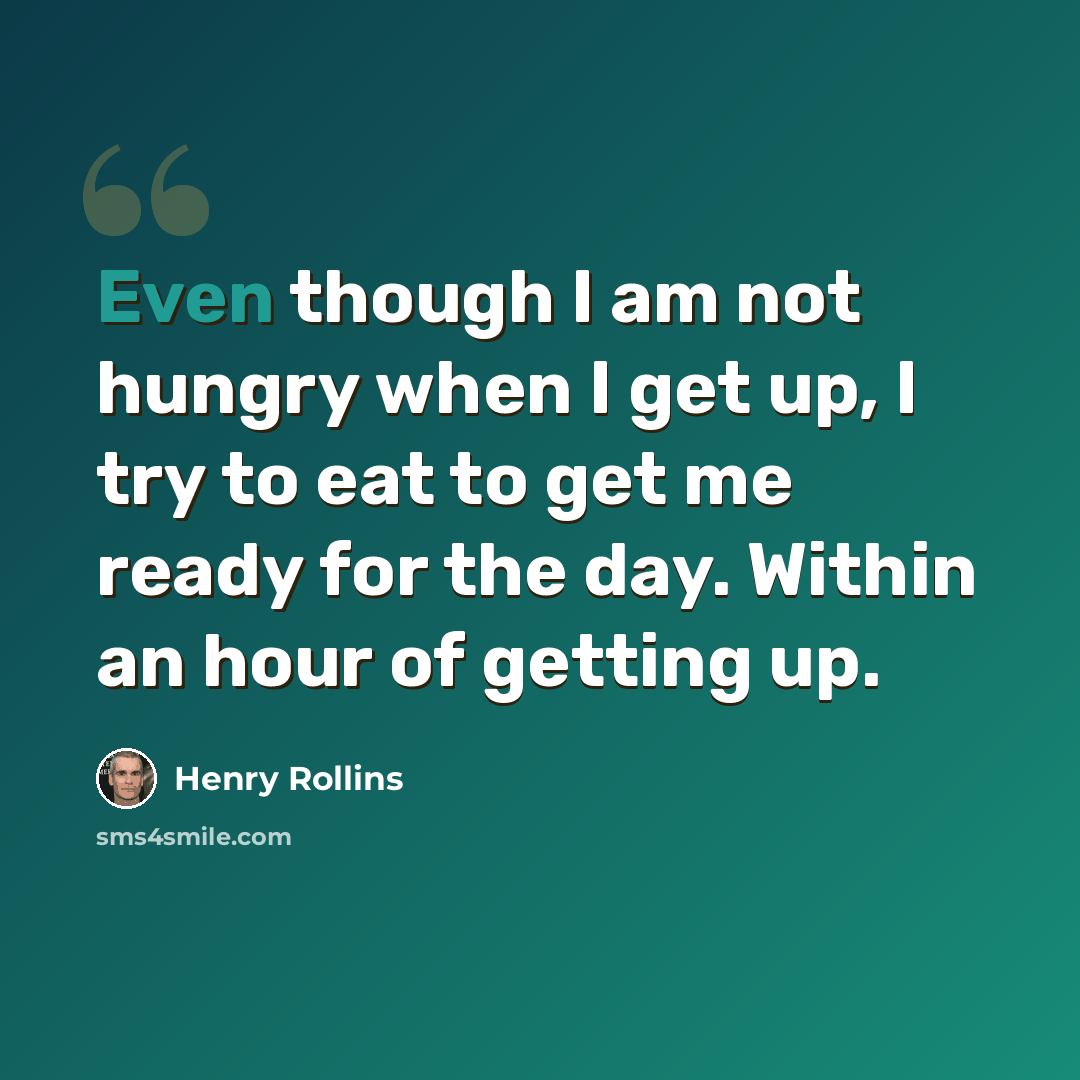 “Even though I am not hungry when I get up, I try to eat to get me ready for the day. Within an hour of getting up.” quote by Henry Rollins