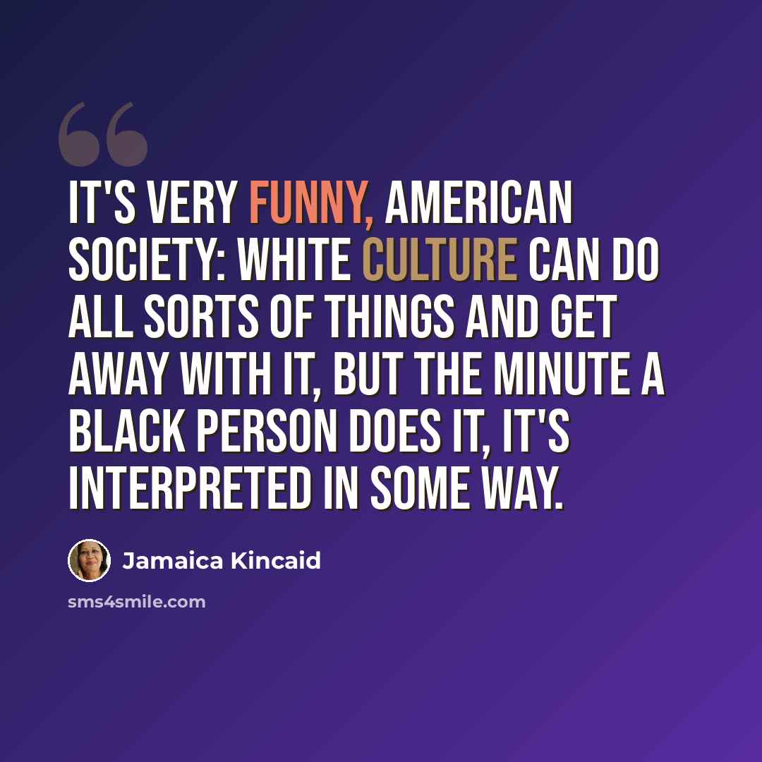 “It's very funny, American society: White culture can do all sorts of things and get away with it, but the minute a black person does it, it's interpreted in some way.” quote by Jamaica Kincaid
