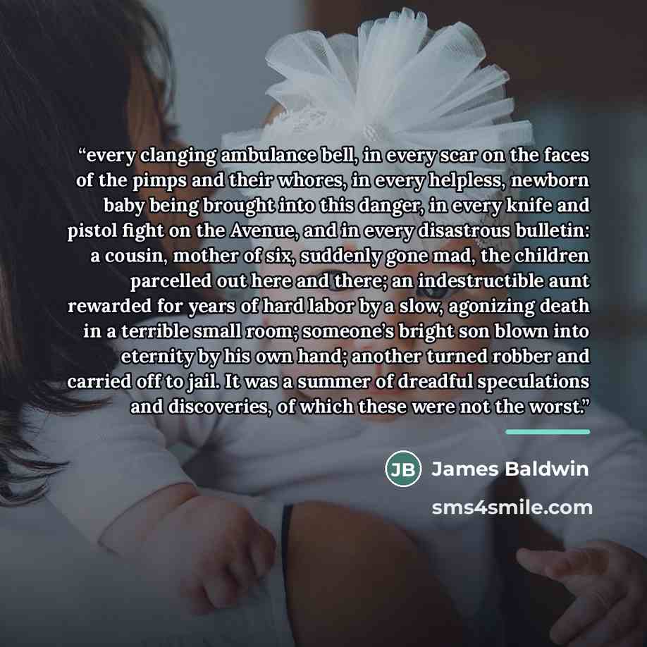 “every clanging ambulance bell, in every scar on the faces of the pimps and their whores, in every helpless, newborn baby being brought into this danger, in every knife and pistol fight on the Avenue, and in every disastrous bulletin: a cousin, mother of six, suddenly gone mad, the children…” quote by James Baldwin