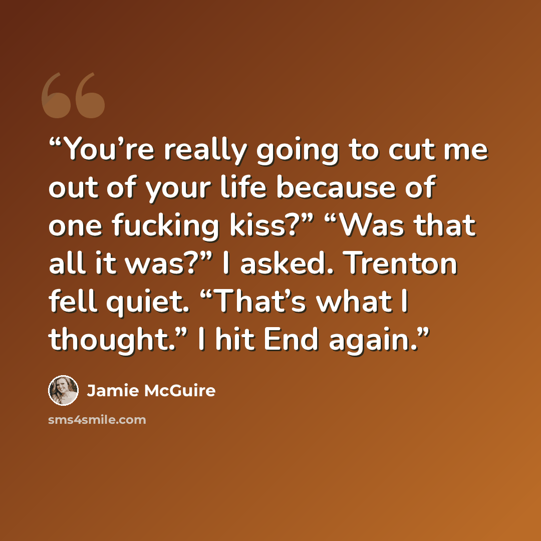 “You’re really going to cut me out of your life because of one fucking kiss?” “Was that all it was?” I asked. Trenton fell quiet. “That’s what I thought.” I hit End again.” quote by Jamie McGuire