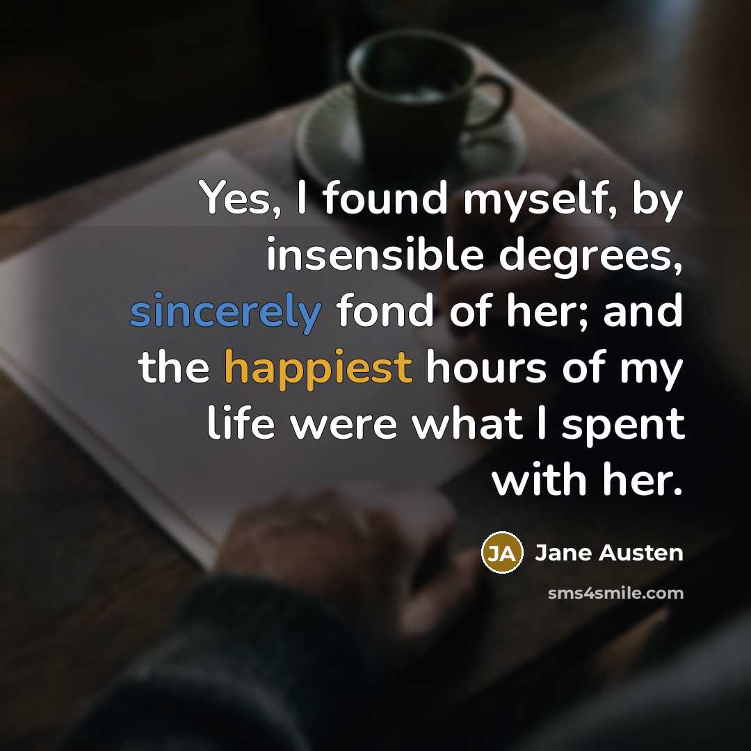 “Yes, I found myself, by insensible degrees, sincerely fond of her; and the happiest hours of my life were what I spent with her.” quote by Jane Austen