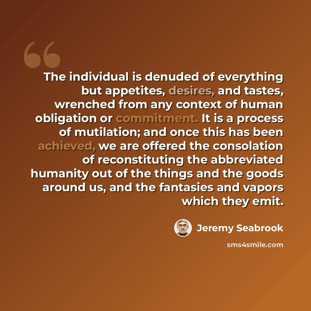 “The individual is denuded of everything but appetites, desires, and tastes, wrenched from any context of human obligation or commitment. It is a process of mutilation; and once this has been achieved, we are offered the consolation of reconstituting the abbreviated humanity out of the things and…” quote by Jeremy Seabrook
