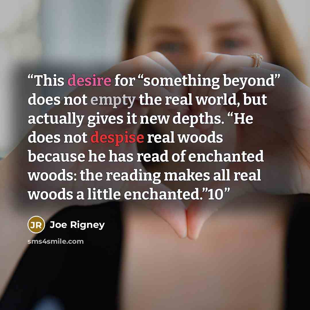 “This desire for “something beyond” does not empty the real world, but actually gives it new depths. “He does not despise real woods because he has read of enchanted woods: the reading makes all real woods a little enchanted.”10” quote by Joe Rigney