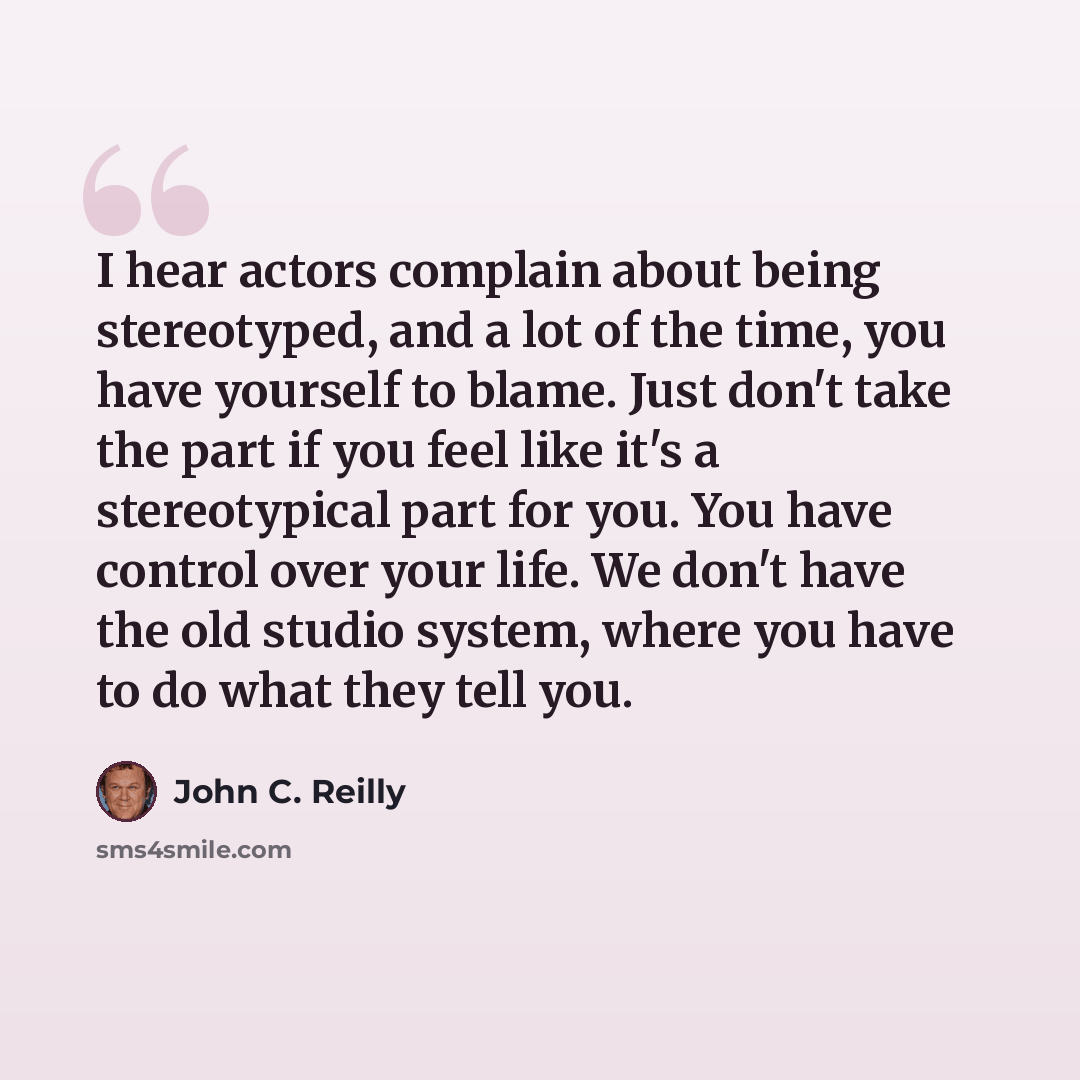 “I hear actors complain about being stereotyped, and a lot of the time, you have yourself to blame. Just don't take the part if you feel like it's a stereotypical part for you. You have control over your life. We don't have the old studio system, where you have to do what they tell you.” quote by John C. Reilly