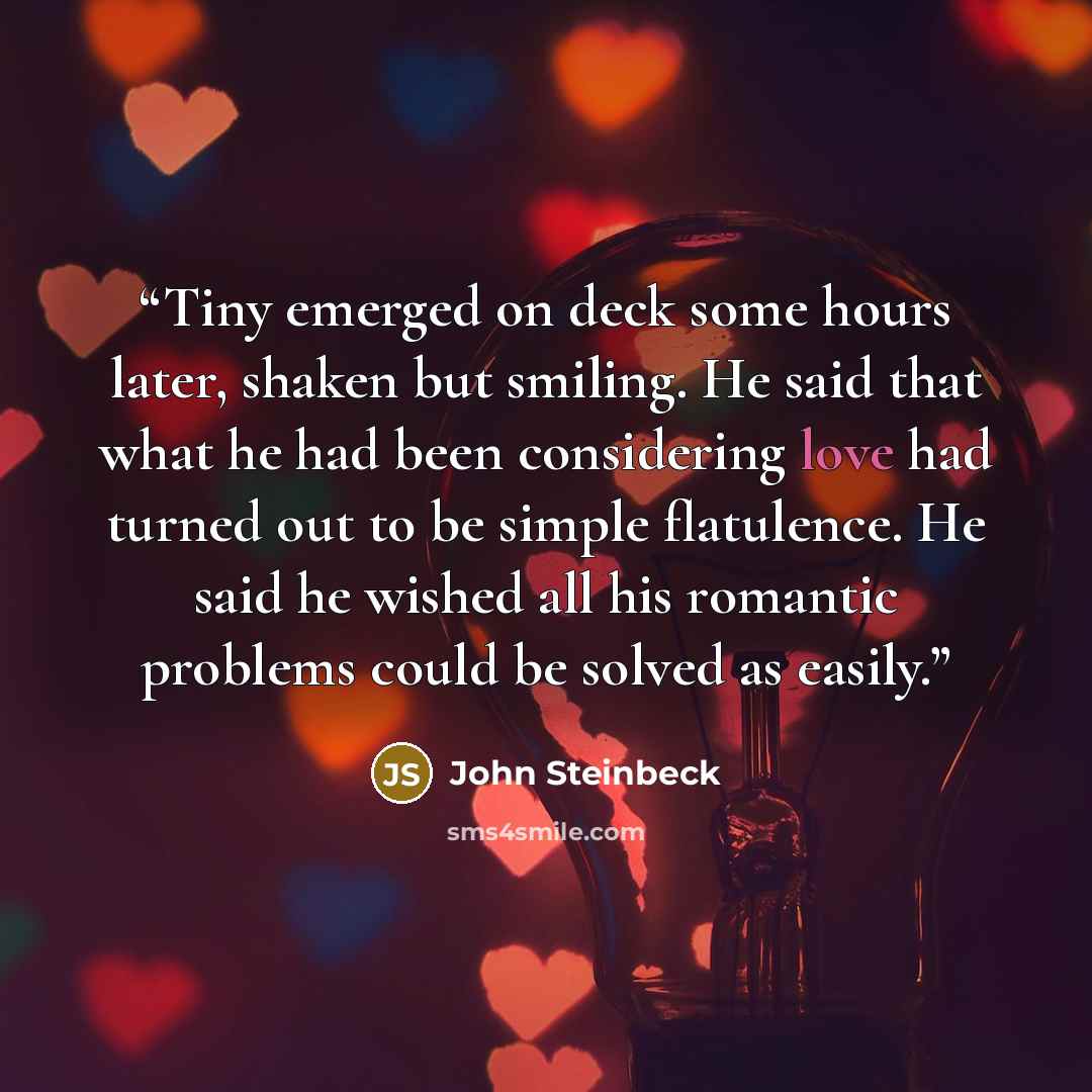 “Tiny emerged on deck some hours later, shaken but smiling. He said that what he had been considering love had turned out to be simple flatulence. He said he wished all his romantic problems could be solved as easily.” quote by John Steinbeck