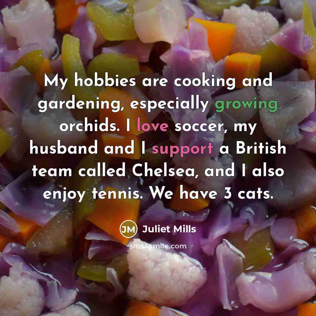 “My hobbies are cooking and gardening, especially growing orchids. I love soccer, my husband and I support a British team called Chelsea, and I also enjoy tennis. We have 3 cats.” quote by Juliet Mills