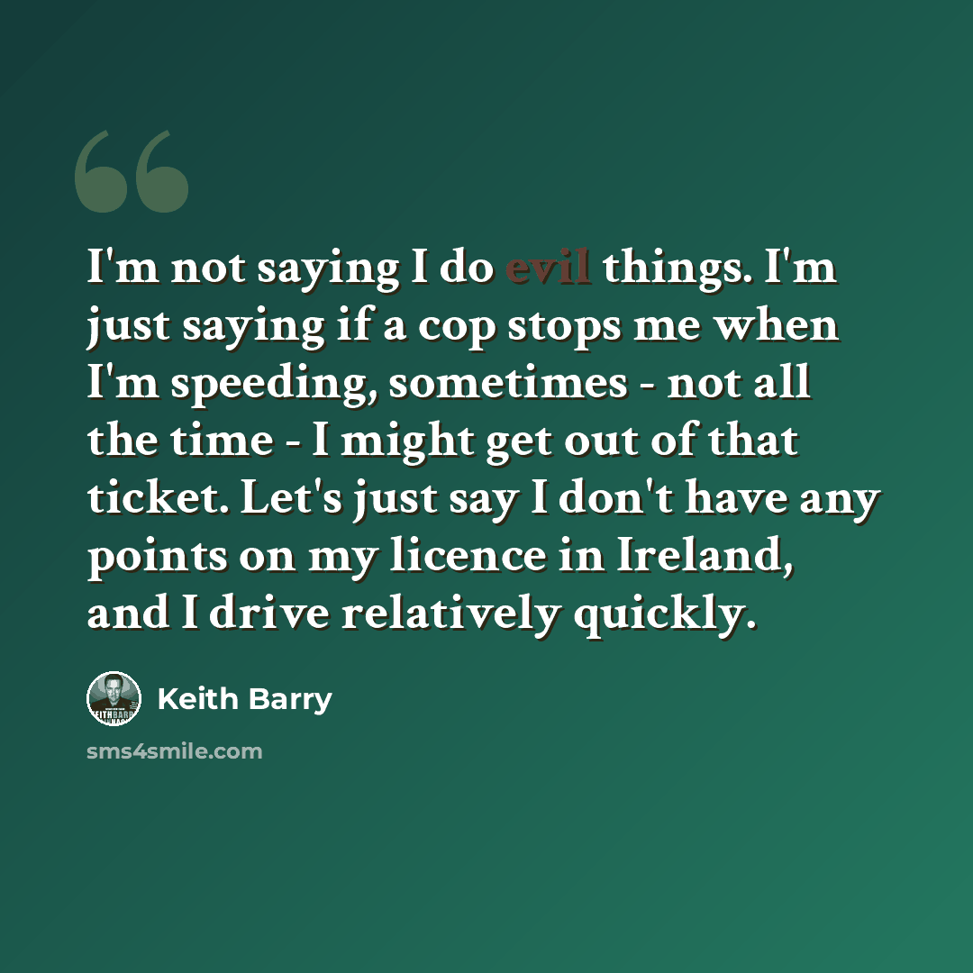 “I'm not saying I do evil things. I'm just saying if a cop stops me when I'm speeding, sometimes - not all the time - I might get out of that ticket. Let's just say I don't have any points on my licence in Ireland, and I drive relatively quickly.” quote by Keith Barry