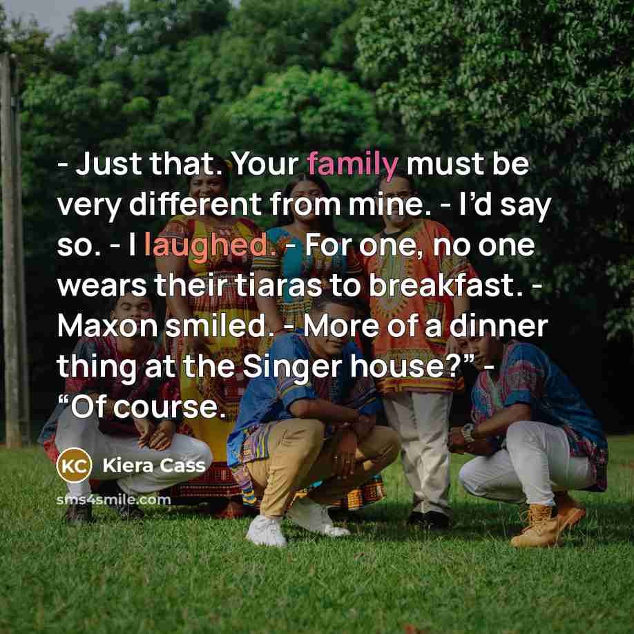 “- Just that. Your family must be very different from mine. - I’d say so. - I laughed. - For one, no one wears their tiaras to breakfast. - Maxon smiled. - More of a dinner thing at the Singer house?” - “Of course.” quote by Kiera Cass