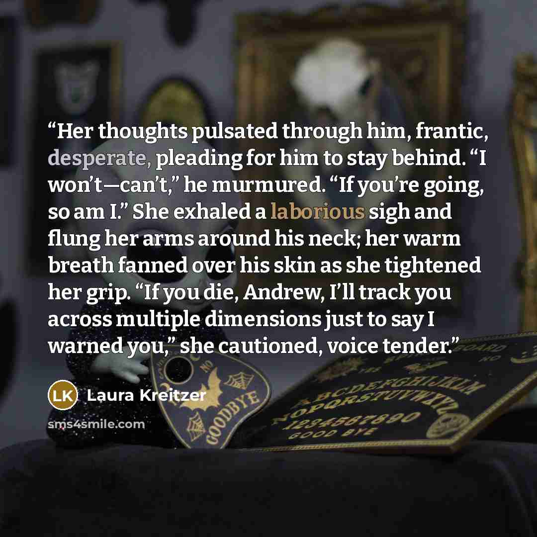 “Her thoughts pulsated through him, frantic, desperate, pleading for him to stay behind. “I won’t—can’t,” he murmured. “If you’re going, so am I.” She exhaled a laborious sigh and flung her arms around his neck; her warm breath fanned over his skin as she tightened her grip. “If you die, Andrew…” quote by Laura Kreitzer