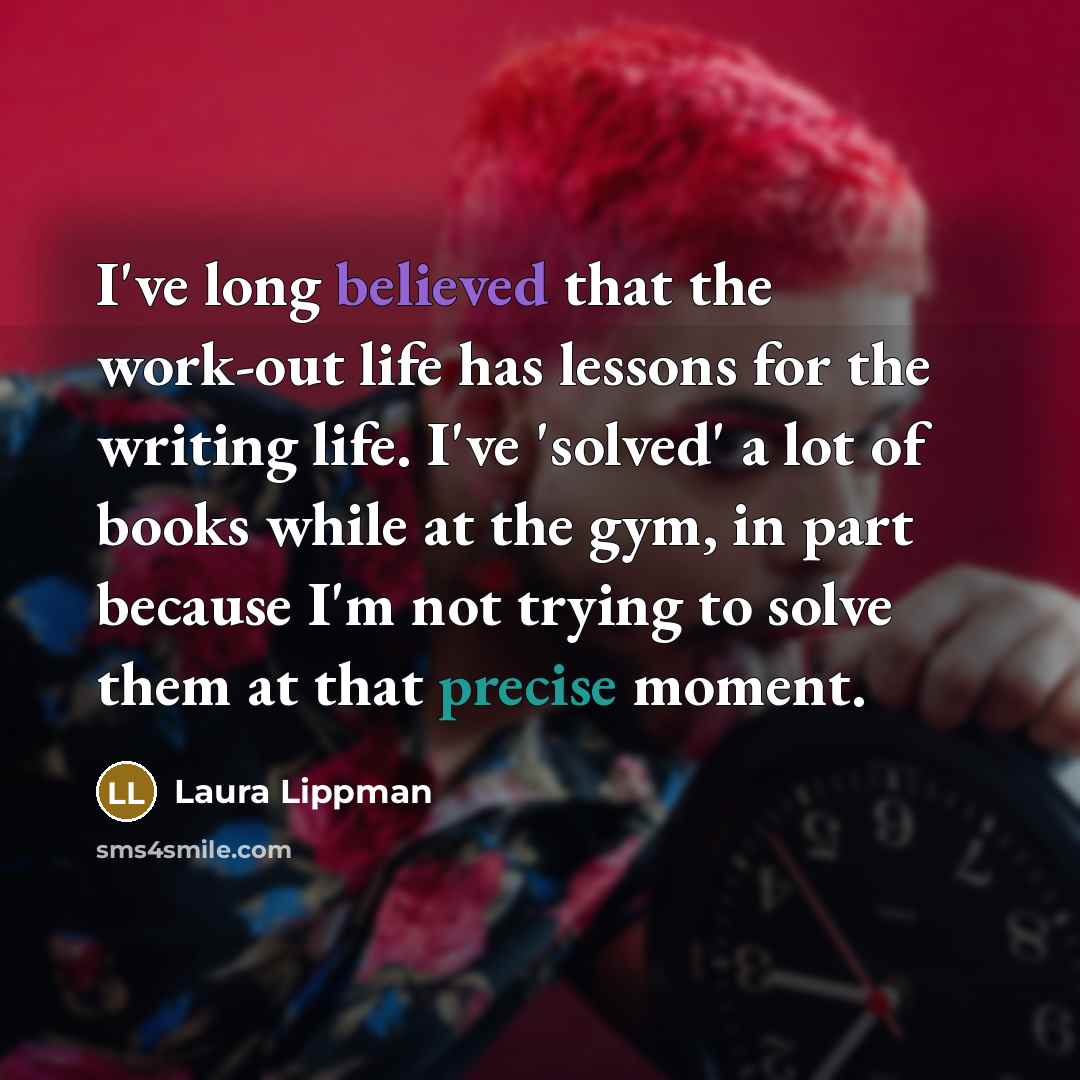 “I've long believed that the work-out life has lessons for the writing life. I've 'solved' a lot of books while at the gym, in part because I'm not trying to solve them at that precise moment.” quote by Laura Lippman