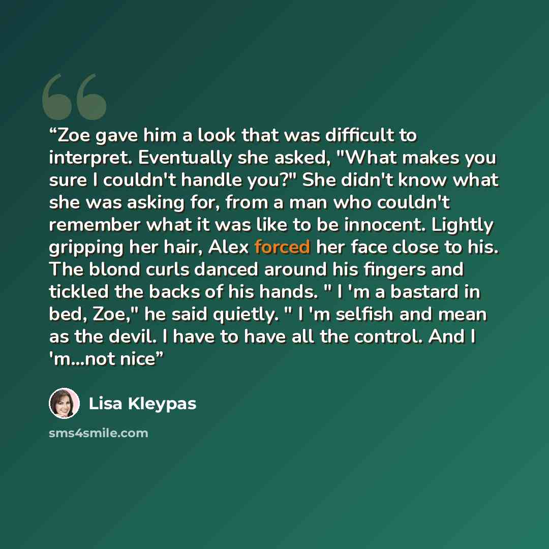 “Zoe gave him a look that was difficult to interpret. Eventually she asked, "What makes you sure I couldn't handle you?" She didn't know what she was asking for, from a man who couldn't remember what it was like to be innocent. Lightly gripping her hair, Alex forced her face close to his. The blond…” quote by Lisa Kleypas