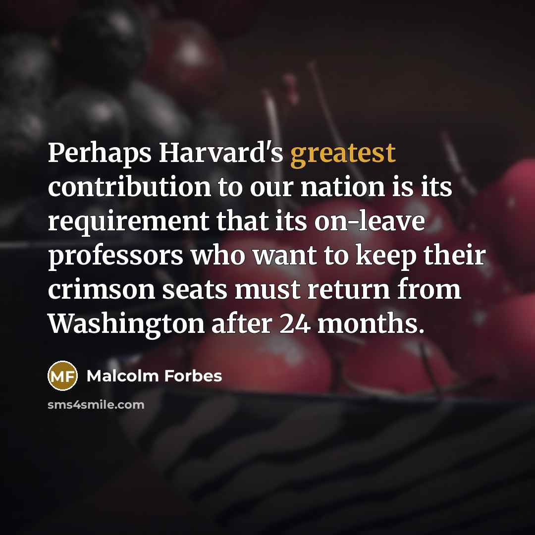 “Perhaps Harvard's greatest contribution to our nation is its requirement that its on-leave professors who want to keep their crimson seats must return from Washington after 24 months.” quote by Malcolm Forbes