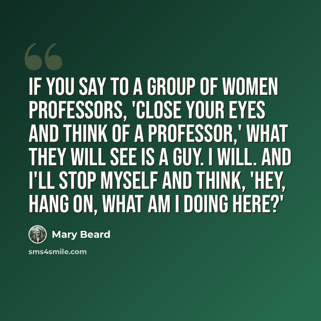 “If you say to a group of women professors, 'Close your eyes and think of a professor,' what they will see is a guy. I will. And I'll stop myself and think, 'Hey, hang on, what am I doing here?'” quote by Mary Beard