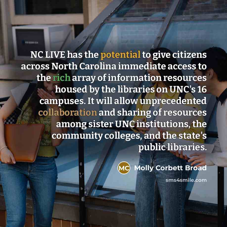 “NC LIVE has the potential to give citizens across North Carolina immediate access to the rich array of information resources housed by the libraries on UNC's 16 campuses. It will allow unprecedented collaboration and sharing of resources among sister UNC institutions, the community colleges, and…” quote by Molly Corbett Broad