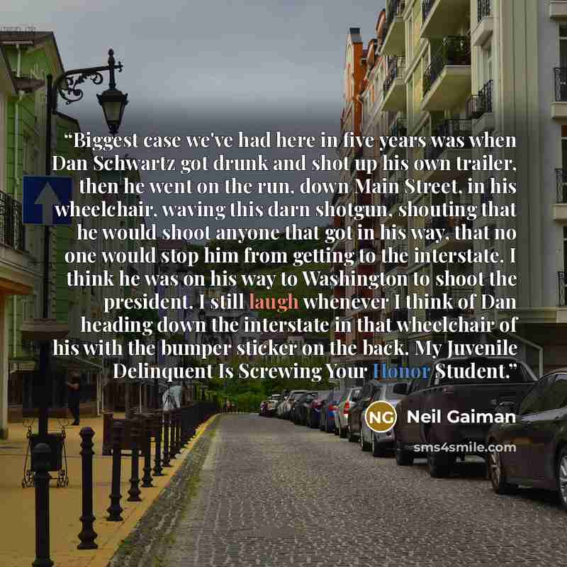 “Biggest case we've had here in five years was when Dan Schwartz got drunk and shot up his own trailer, then he went on the run, down Main Street, in his wheelchair, waving this darn shotgun, shouting that he would shoot anyone that got in his way, that no one would stop him from getting to the…” quote by Neil Gaiman