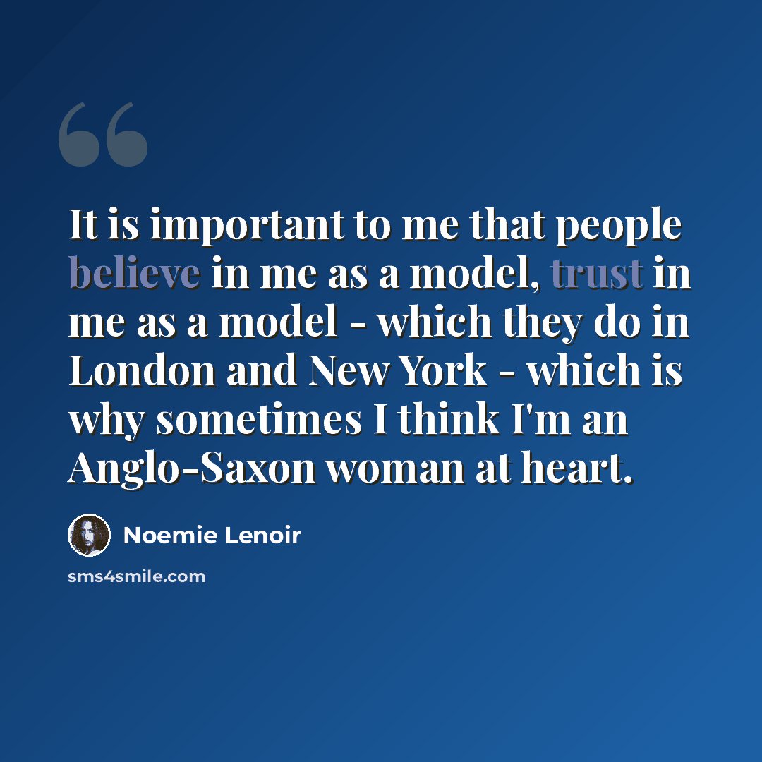 “It is important to me that people believe in me as a model, trust in me as a model - which they do in London and New York - which is why sometimes I think I'm an Anglo-Saxon woman at heart.” quote by Noemie Lenoir