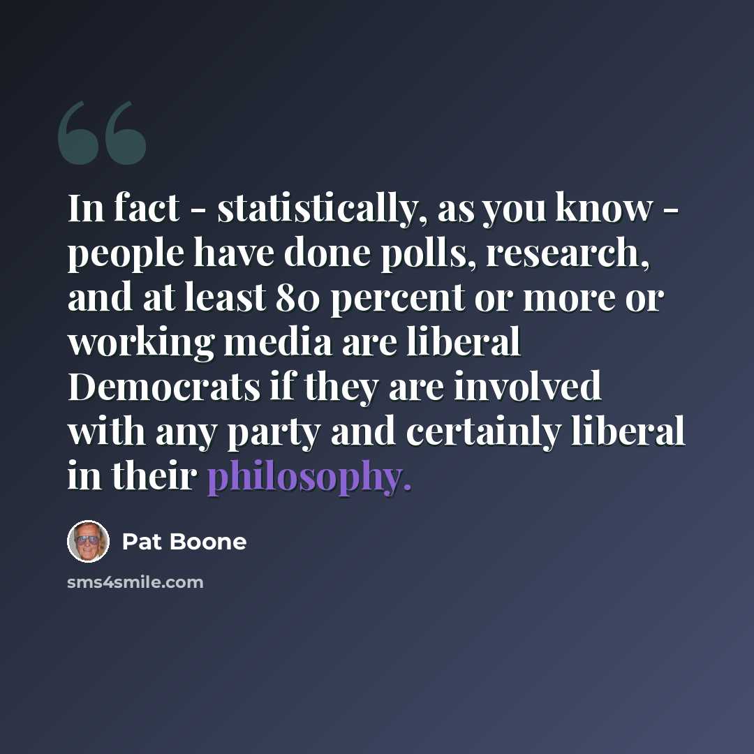 “In fact - statistically, as you know - people have done polls, research, and at least 80 percent or more or working media are liberal Democrats if they are involved with any party and certainly liberal in their philosophy.” quote by Pat Boone