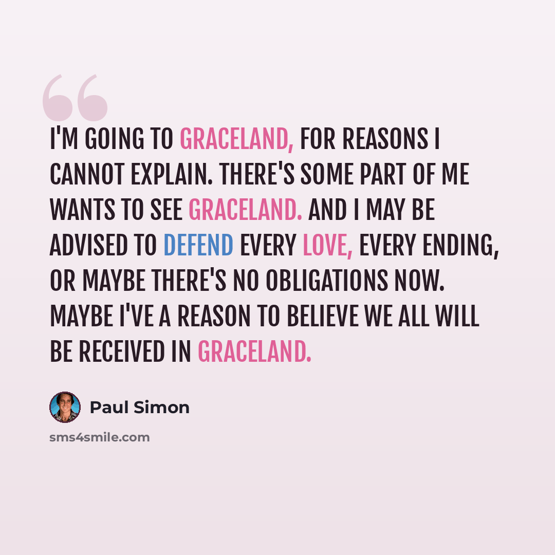 “I'm going to Graceland, for reasons I cannot explain. There's some part of me wants to see Graceland. And I may be advised to defend every love, every ending, or maybe there's no obligations now. Maybe I've a reason to believe we all will be received in Graceland.” quote by Paul Simon