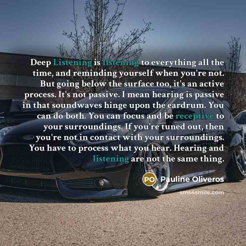 “Deep Listening is listening to everything all the time, and reminding yourself when you're not. But going below the surface too, it's an active process. It's not passive. I mean hearing is passive in that soundwaves hinge upon the eardrum. You can do both. You can focus and be receptive to your…” quote by Pauline Oliveros
