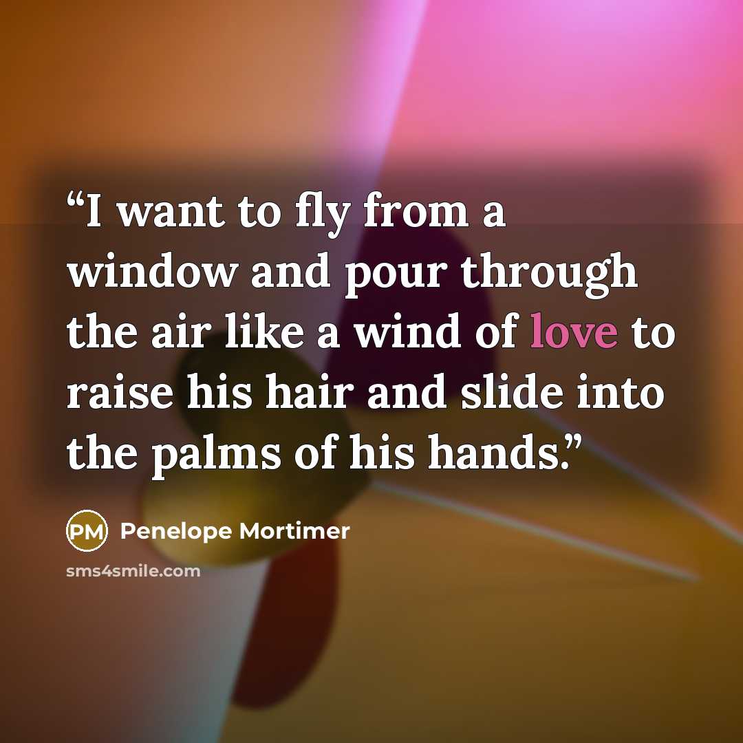 “I want to fly from a window and pour through the air like a wind of love to raise his hair and slide into the palms of his hands.” quote by Penelope Mortimer