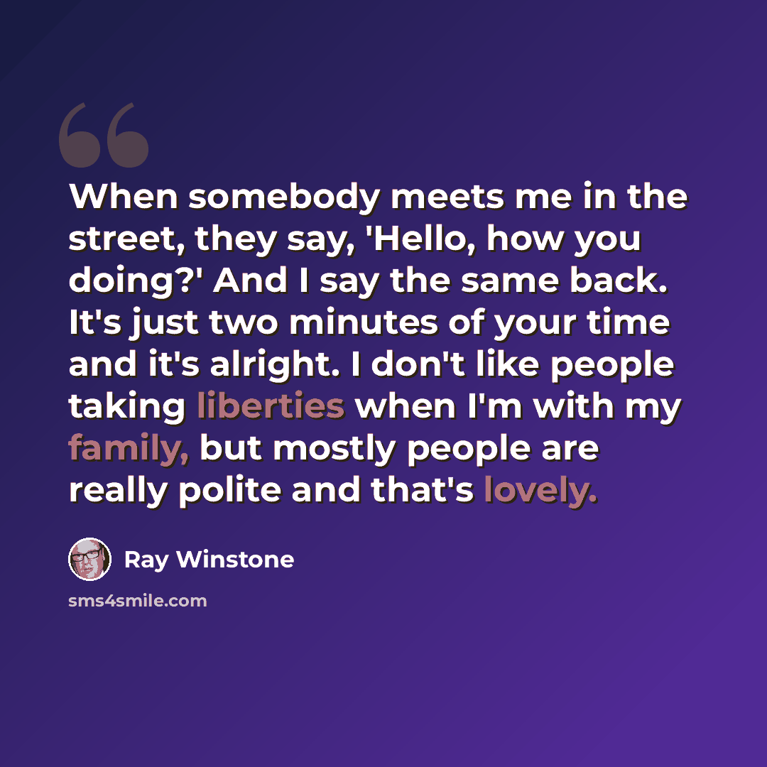 “When somebody meets me in the street, they say, 'Hello, how you doing?' And I say the same back. It's just two minutes of your time and it's alright. I don't like people taking liberties when I'm with my family, but mostly people are really polite and that's lovely.” quote by Ray Winstone