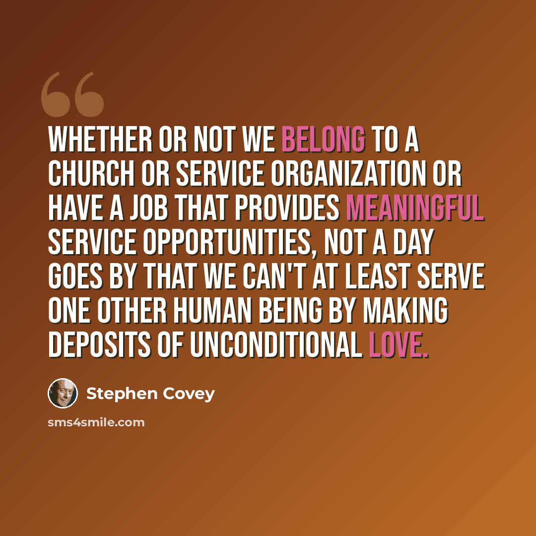 “Whether or not we belong to a church or service organization or have a job that provides meaningful service opportunities, not a day goes by that we can't at least serve one other human being by making deposits of unconditional love.” quote by Stephen Covey