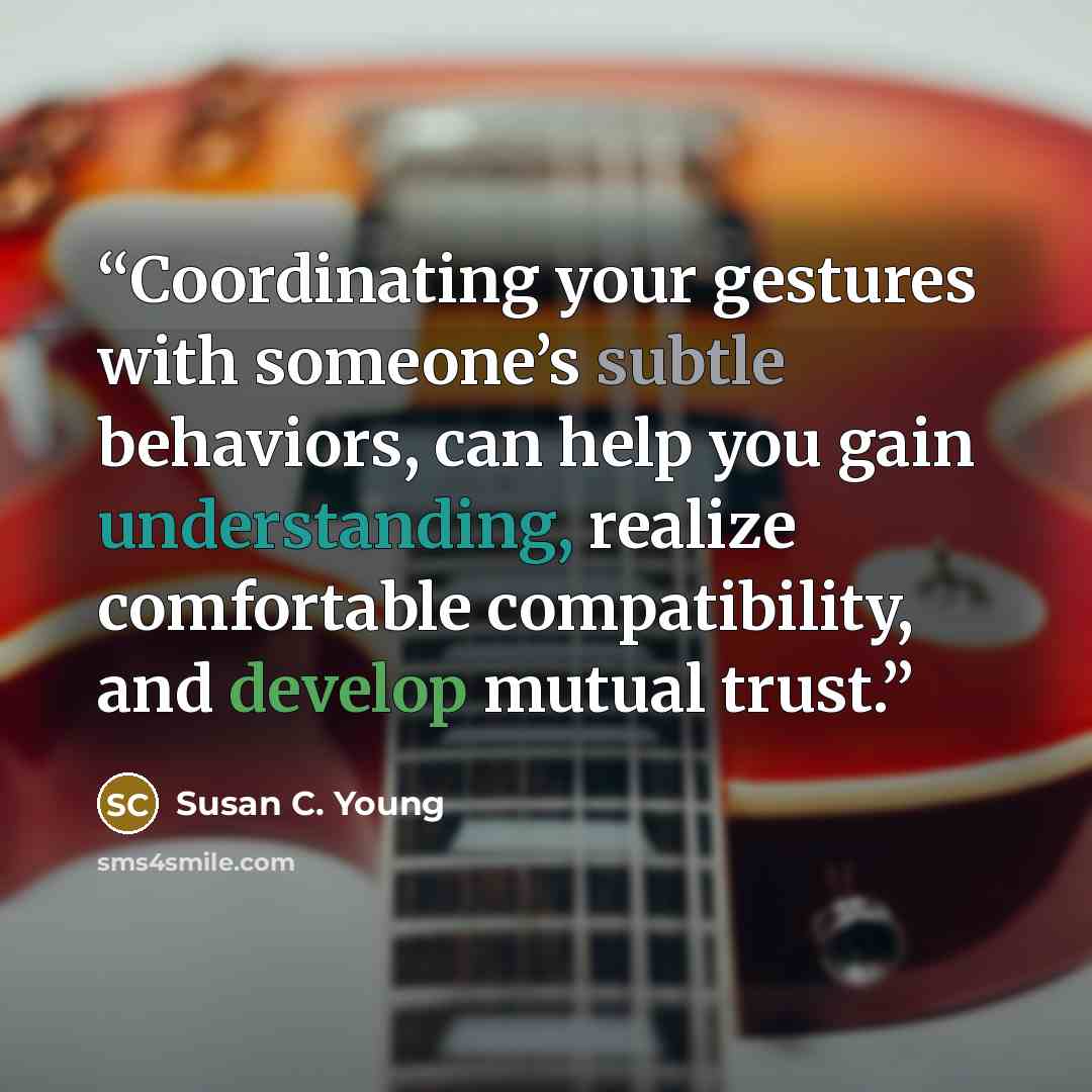“Coordinating your gestures with someone’s subtle behaviors, can help you gain understanding, realize comfortable compatibility, and develop mutual trust.” quote by Susan C. Young