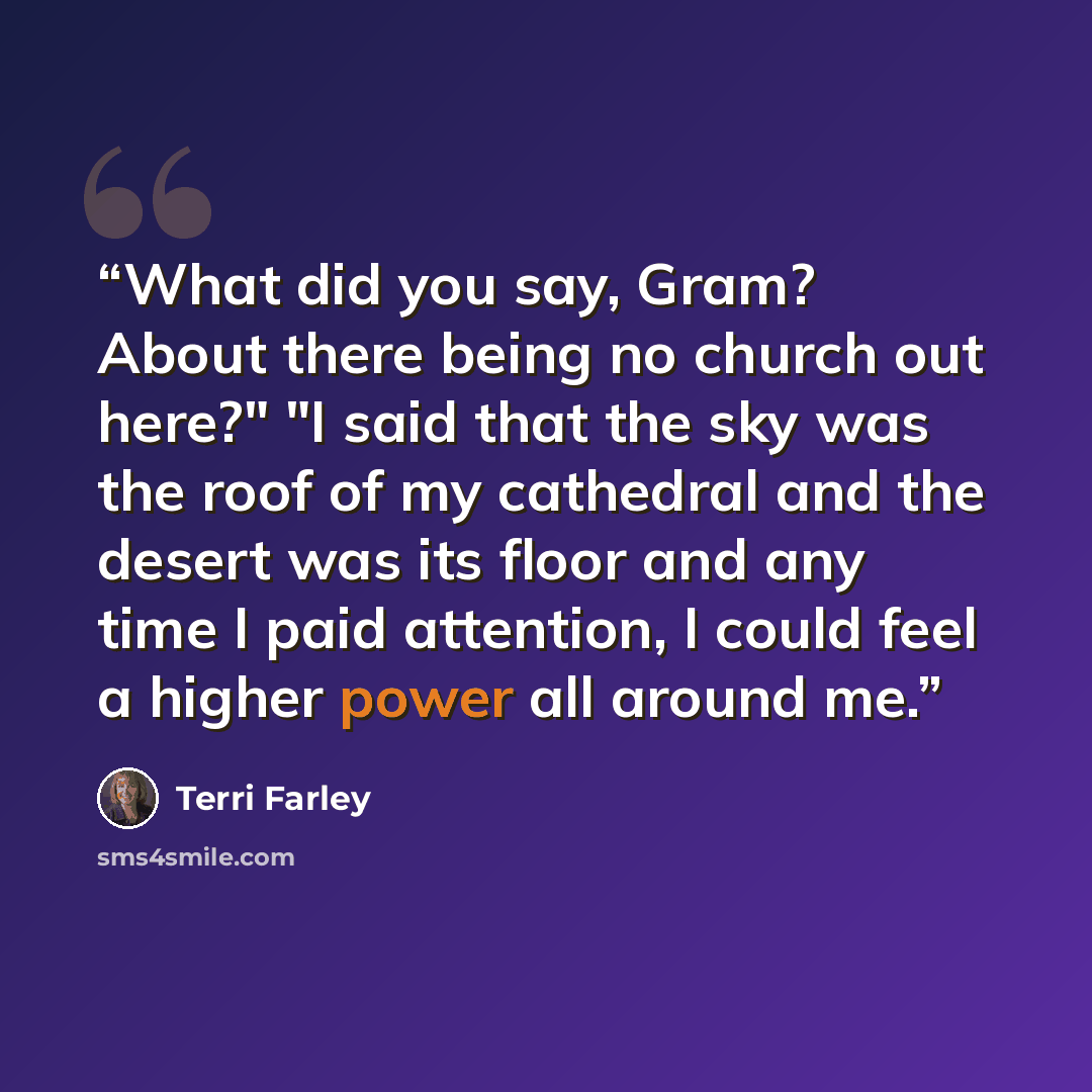 “What did you say, Gram? About there being no church out here?" "I said that the sky was the roof of my cathedral and the desert was its floor and any time I paid attention, I could feel a higher power all around me.” quote by Terri Farley