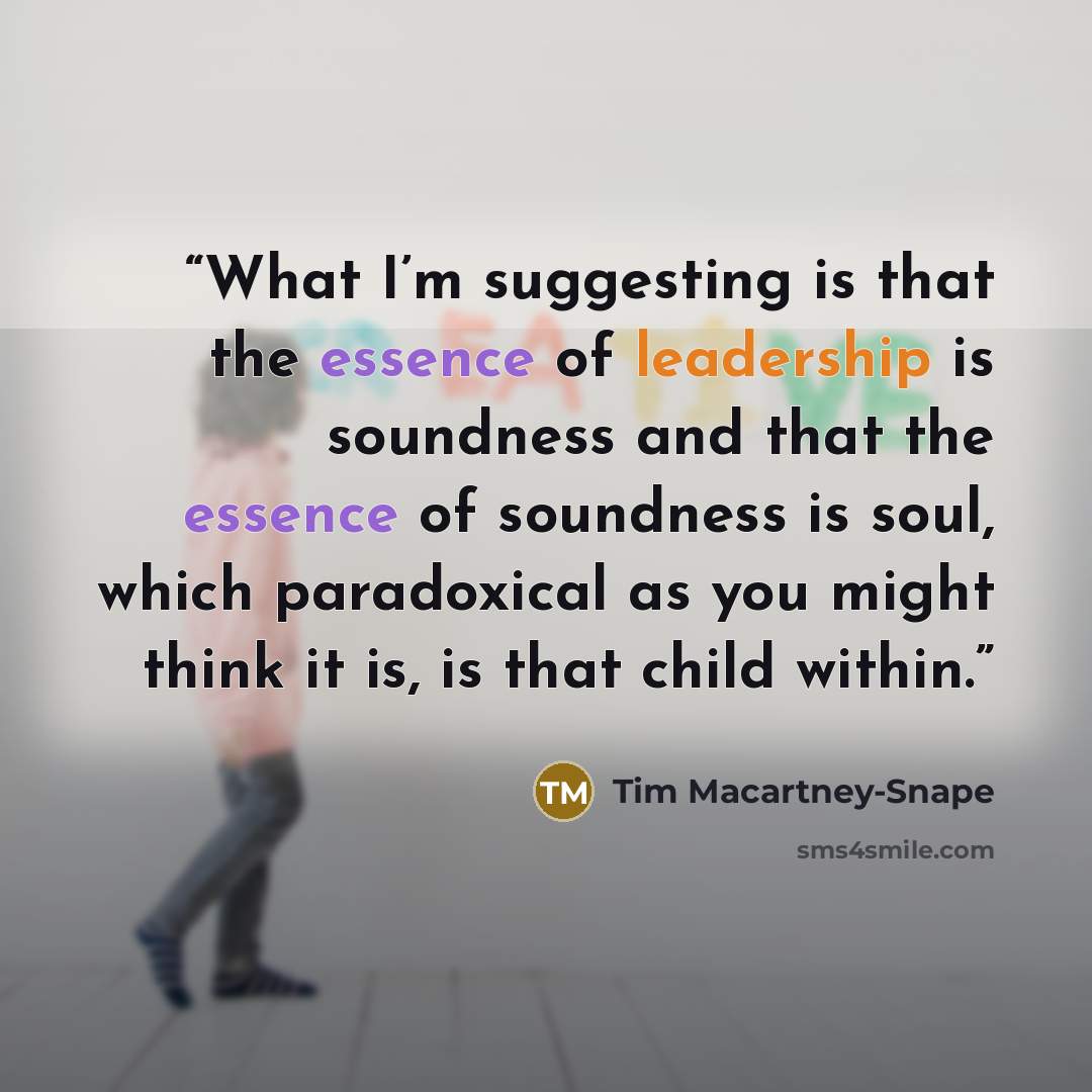 “What I’m suggesting is that the essence of leadership is soundness and that the essence of soundness is soul, which paradoxical as you might think it is, is that child within.” quote by Tim Macartney-Snape
