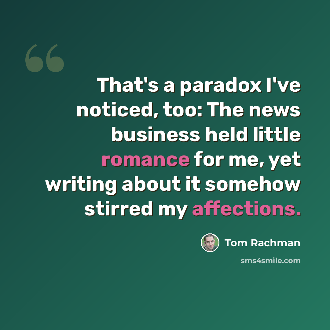 “That's a paradox I've noticed, too: The news business held little romance for me, yet writing about it somehow stirred my affections.” quote by Tom Rachman