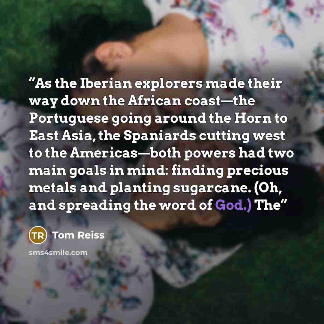 “As the Iberian explorers made their way down the African coast—the Portuguese going around the Horn to East Asia, the Spaniards cutting west to the Americas—both powers had two main goals in mind: finding precious metals and planting sugarcane. (Oh, and spreading the word of God.) The” quote by Tom Reiss