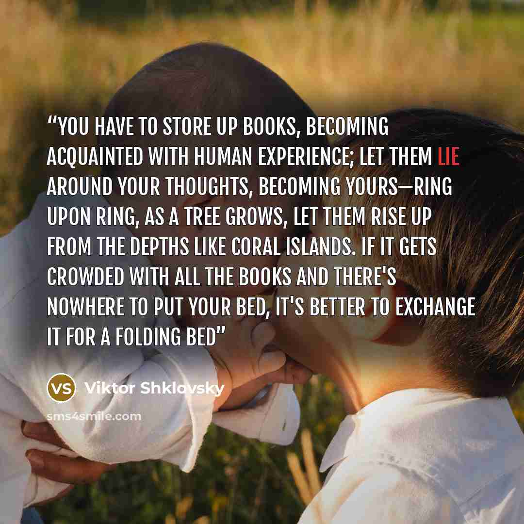 “You have to store up books, becoming acquainted with human experience; let them lie around your thoughts, becoming yours—ring upon ring, as a tree grows, let them rise up from the depths like coral islands. If it gets crowded with all the books and there's nowhere to put your bed, it's better to…” quote by Viktor Shklovsky