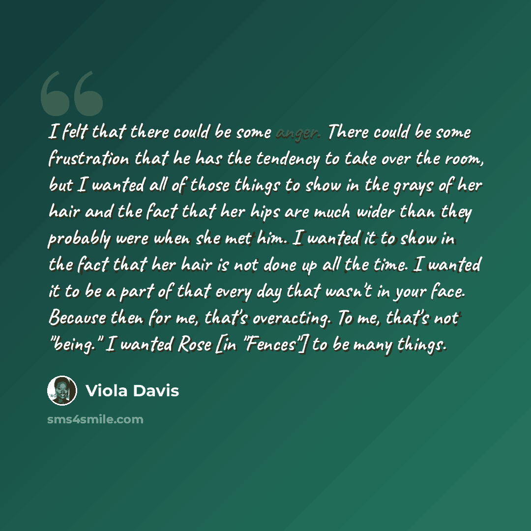“I felt that there could be some anger. There could be some frustration that he has the tendency to take over the room, but I wanted all of those things to show in the grays of her hair and the fact that her hips are much wider than they probably were when she met him. I wanted it to show in the…” quote by Viola Davis