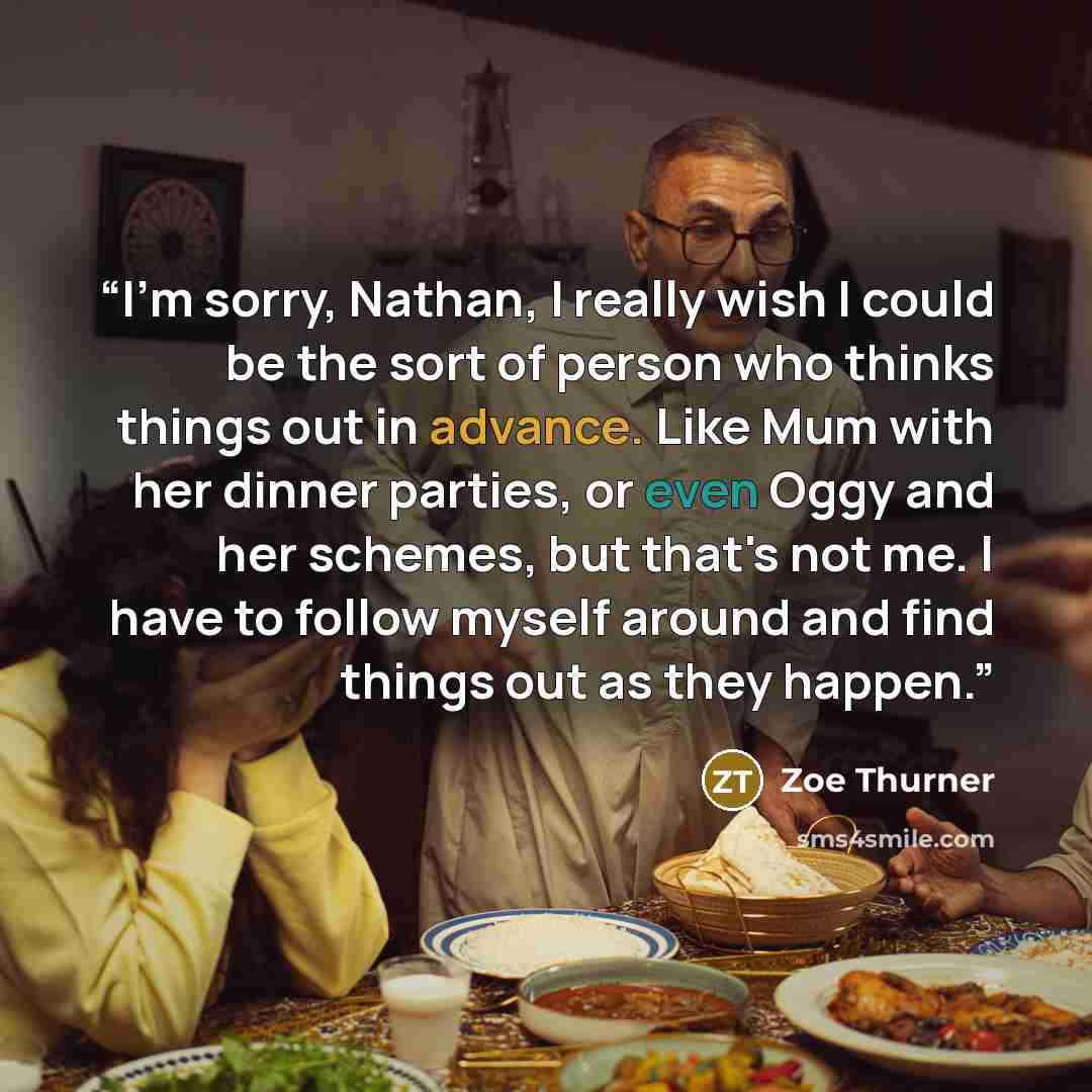 “I'm sorry, Nathan, I really wish I could be the sort of person who thinks things out in advance. Like Mum with her dinner parties, or even Oggy and her schemes, but that's not me. I have to follow myself around and find things out as they happen.” quote by Zoe Thurner