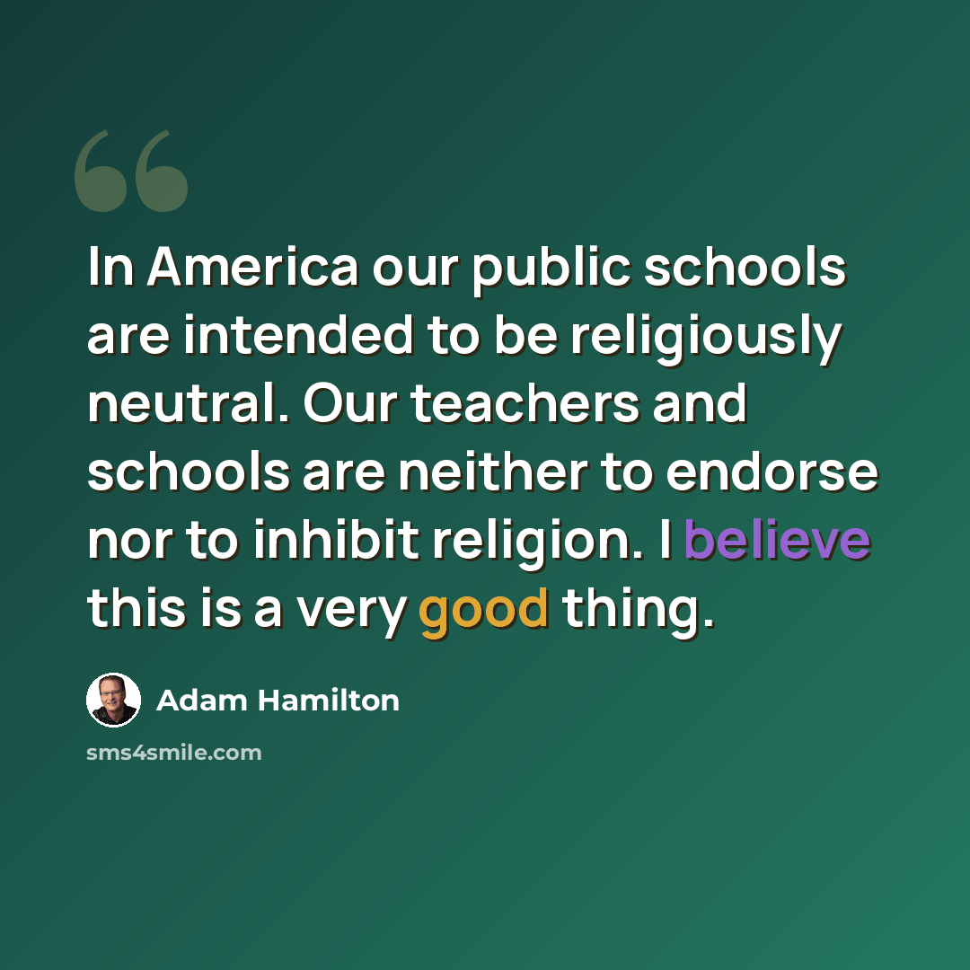 “In America our public schools are intended to be religiously neutral. Our teachers and schools are neither to endorse nor to inhibit religion. I believe this is a very good thing.” quote by Adam Hamilton