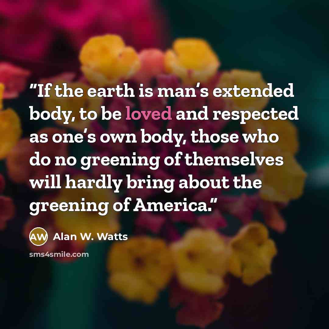 “If the earth is man’s extended body, to be loved and respected as one’s own body, those who do no greening of themselves will hardly bring about the greening of America.” quote by Alan W. Watts