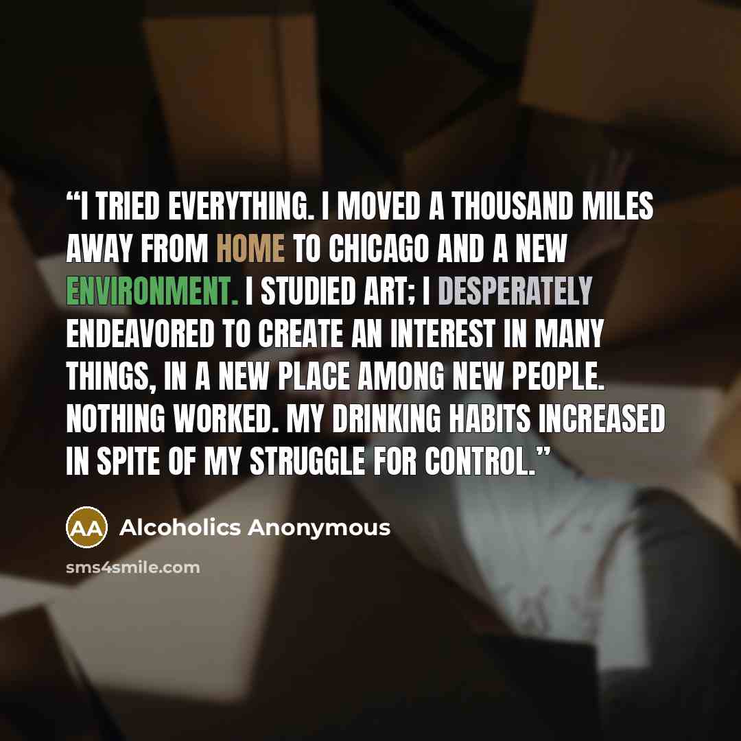 “I tried everything. I moved a thousand miles away from home to Chicago and a new environment. I studied art; I desperately endeavored to create an interest in many things, in a new place among new people. Nothing worked. My drinking habits increased in spite of my struggle for control.” quote by Alcoholics Anonymous