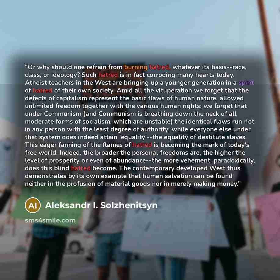 “Or why should one refrain from burning hatred, whatever its basis--race, class, or ideology? Such hatred is in fact corroding many hearts today. Atheist teachers in the West are bringing up a younger generation in a spirit of hatred of their own society. Amid all the vituperation we forget that…” quote by Aleksandr I. Solzhenitsyn